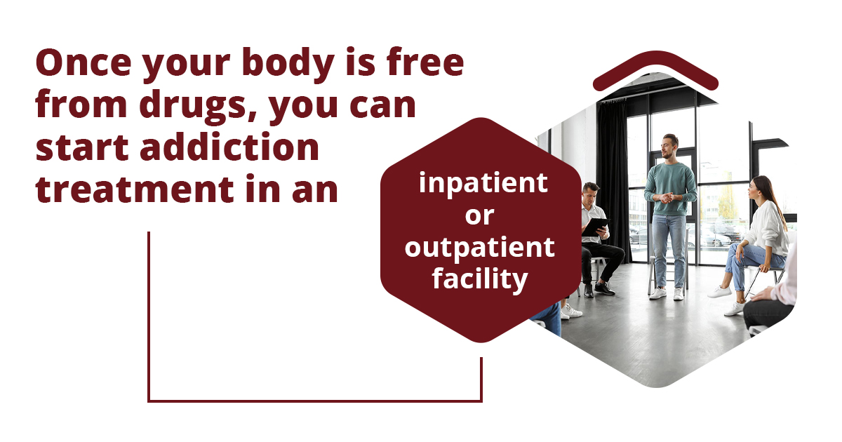 Detox works as the first step. Once your body is free from drugs, you can start addiction treatment in an inpatient or outpatient facility.
