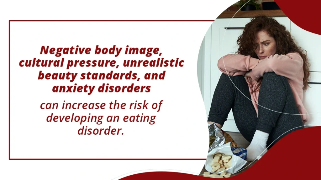 Negative body image, cultural pressure, unrealistic beauty standards, and anxiety can increase the risk of developing an eating disorder.
